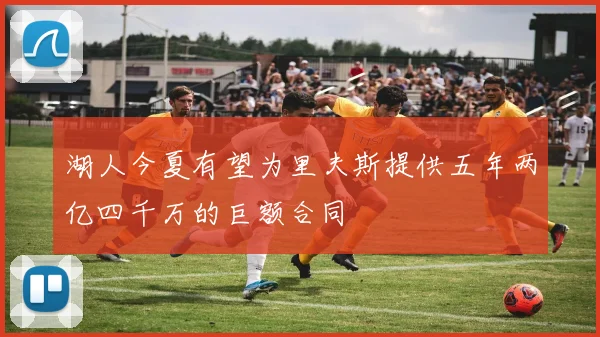 湖人今夏有望为里夫斯提供五年两亿四千万的巨额合同