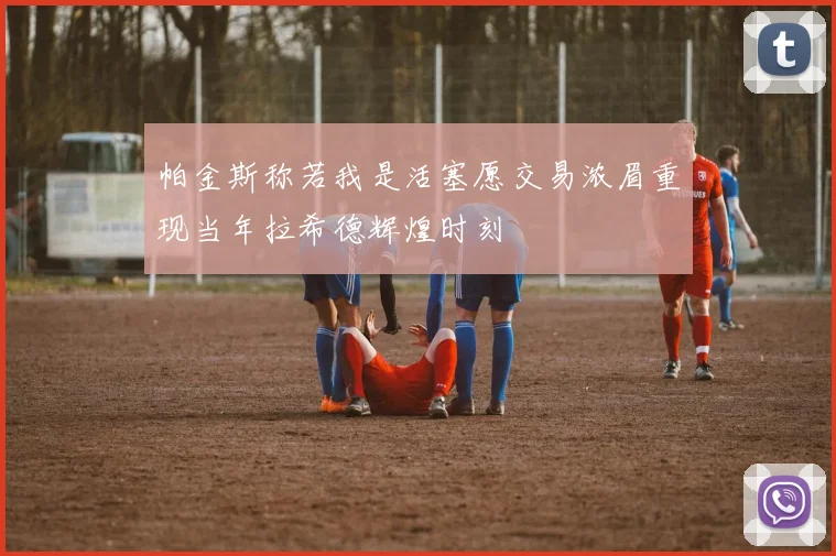 帕金斯称若我是活塞愿交易浓眉重现当年拉希德辉煌时刻