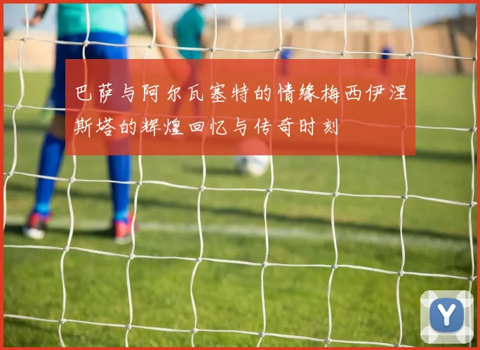 巴萨与阿尔瓦塞特的情缘梅西伊涅斯塔的辉煌回忆与传奇时刻