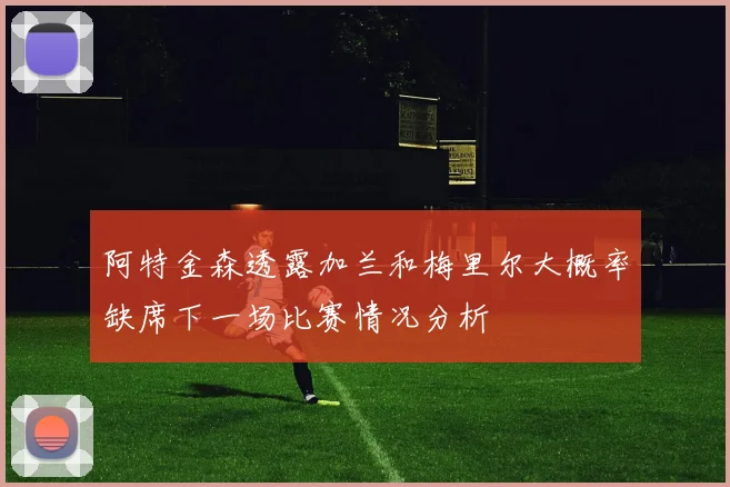 阿特金森透露加兰和梅里尔大概率缺席下一场比赛情况分析