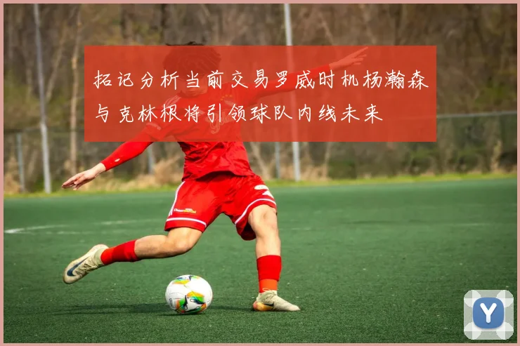 拓记分析当前交易罗威时机杨瀚森与克林根将引领球队内线未来