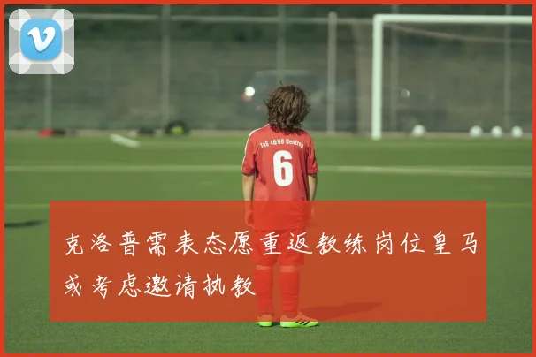 克洛普需表态愿重返教练岗位皇马或考虑邀请执教