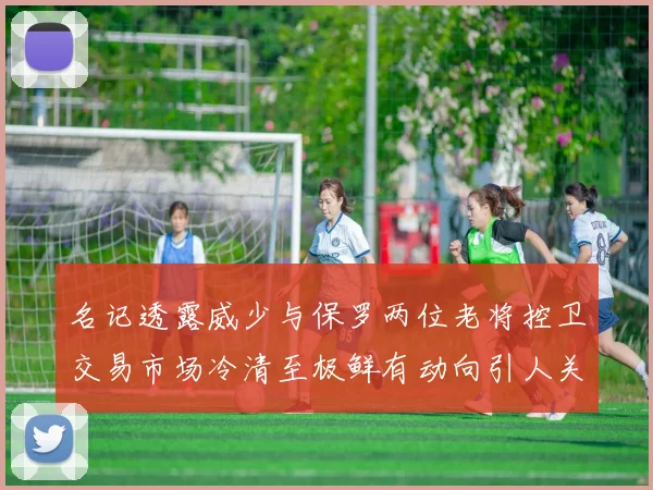 名记透露威少与保罗两位老将控卫交易市场冷清至极鲜有动向引人关注