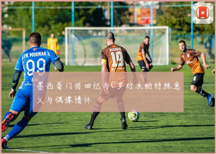 墨西哥门将回忆与C罗对决的特殊意义与偶像情怀