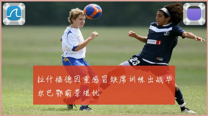 拉什福德因重感冒缺席训练出战毕尔巴鄂前景堪忧