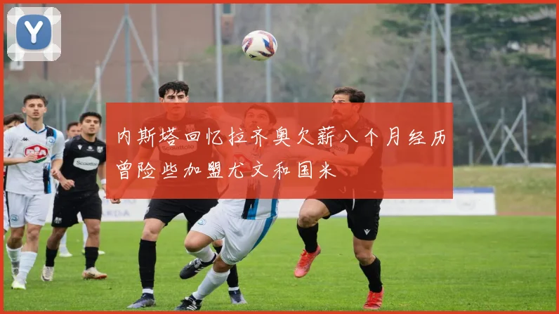 内斯塔回忆拉齐奥欠薪八个月经历曾险些加盟尤文和国米