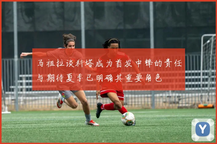 马祖拉谈科塔成为首发中锋的责任与期待夏季已明确其重要角色