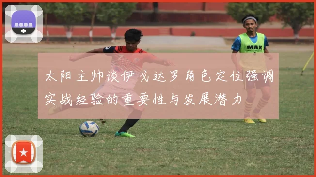 太阳主帅谈伊戈达罗角色定位强调实战经验的重要性与发展潜力