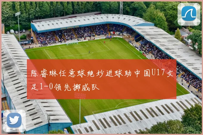 陈睿琳任意球绝妙进球助中国U17女足1-0领先挪威队