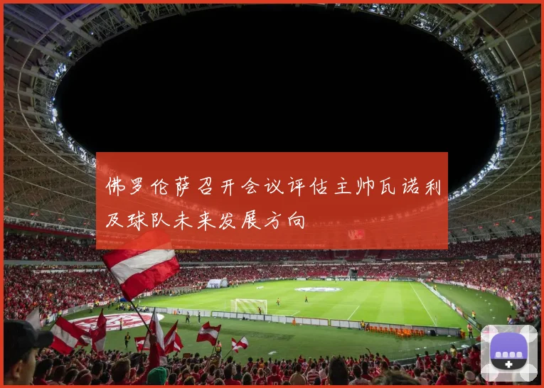 佛罗伦萨召开会议评估主帅瓦诺利及球队未来发展方向