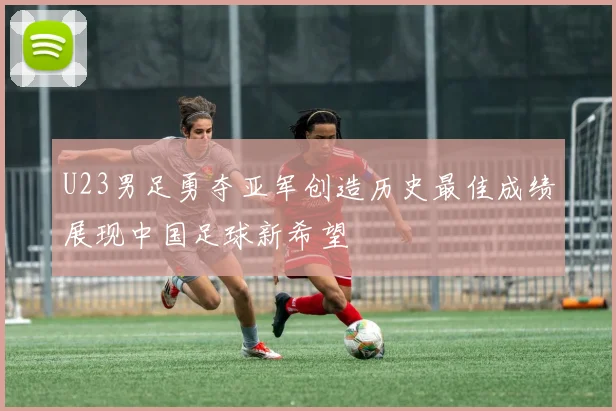 U23男足勇夺亚军创造历史最佳成绩展现中国足球新希望