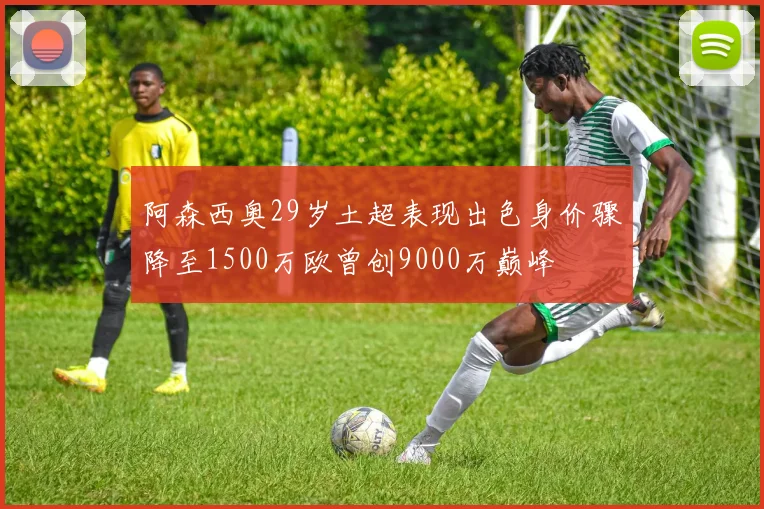阿森西奥29岁土超表现出色身价骤降至1500万欧曾创9000万巅峰