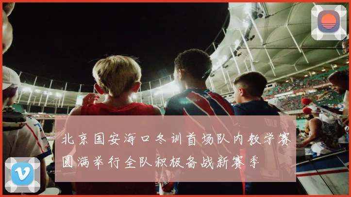 北京国安海口冬训首场队内教学赛圆满举行全队积极备战新赛季