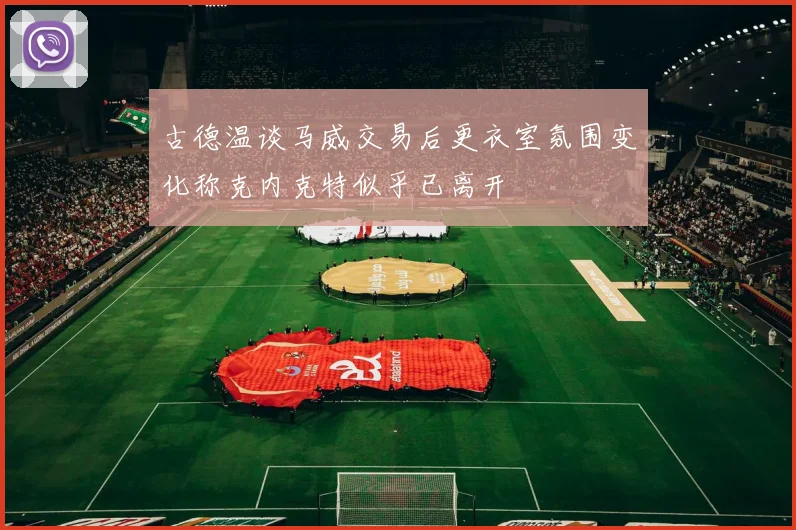 古德温谈马威交易后更衣室氛围变化称克内克特似乎已离开