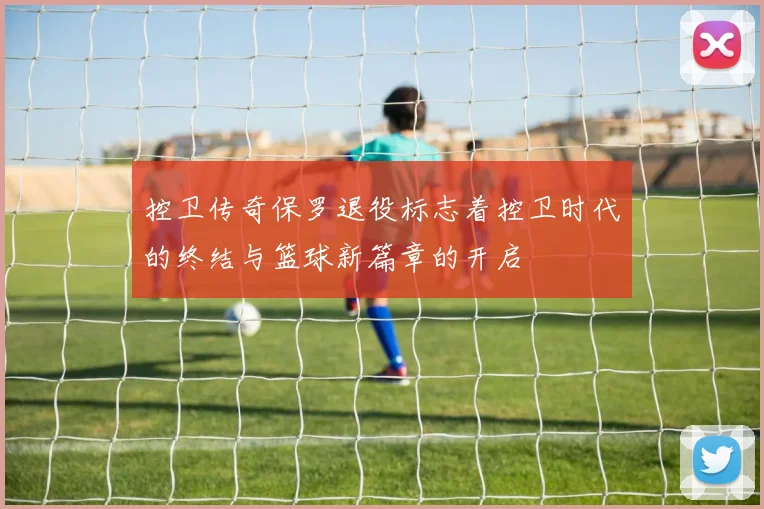 控卫传奇保罗退役标志着控卫时代的终结与篮球新篇章的开启
