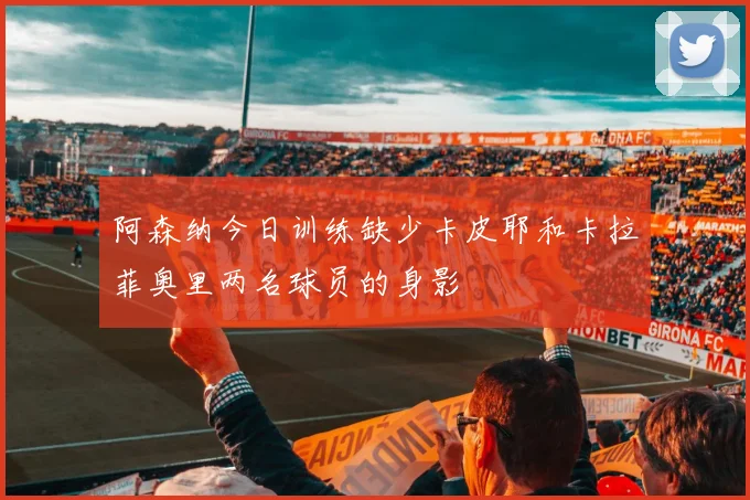 阿森纳今日训练缺少卡皮耶和卡拉菲奥里两名球员的身影