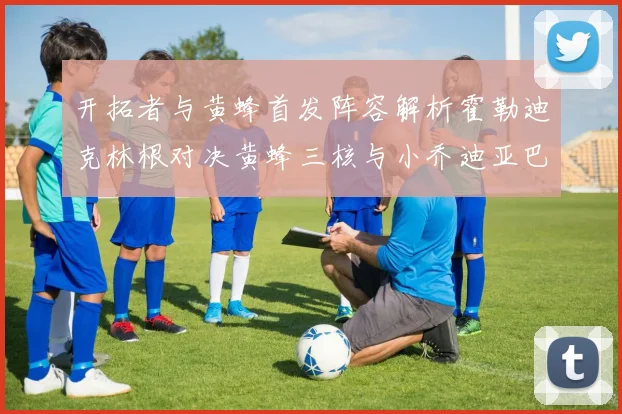 开拓者与黄蜂首发阵容解析霍勒迪克林根对决黄蜂三核与小乔迪亚巴特
