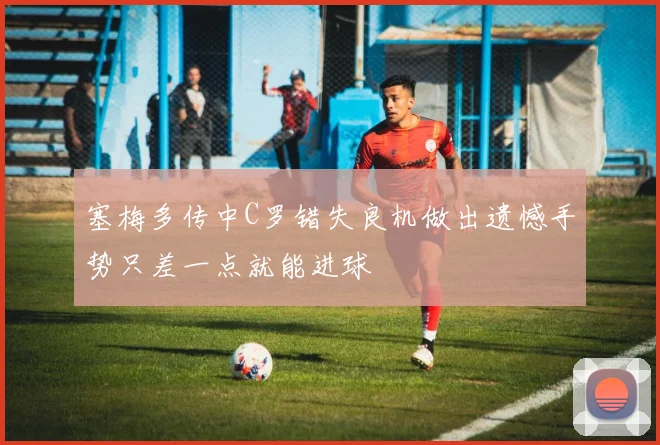塞梅多传中C罗错失良机做出遗憾手势只差一点就能进球