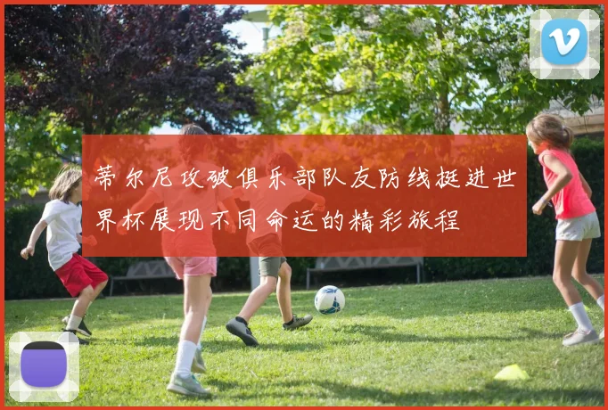 蒂尔尼攻破俱乐部队友防线挺进世界杯展现不同命运的精彩旅程