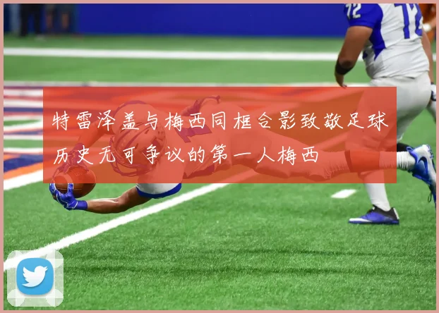 特雷泽盖与梅西同框合影致敬足球历史无可争议的第一人梅西