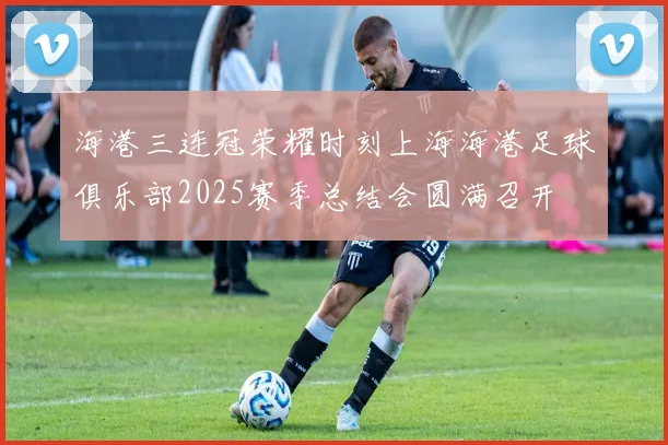 海港三连冠荣耀时刻上海海港足球俱乐部2025赛季总结会圆满召开
