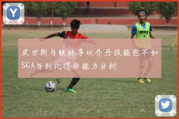 皮尔斯与铁林争议乔丹技能包不如SGA与科比得分能力分析