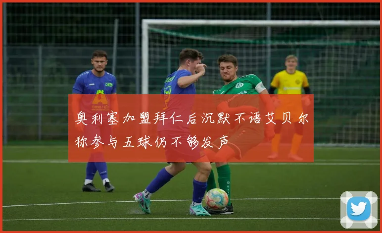 奥利塞加盟拜仁后沉默不语艾贝尔称参与五球仍不够发声