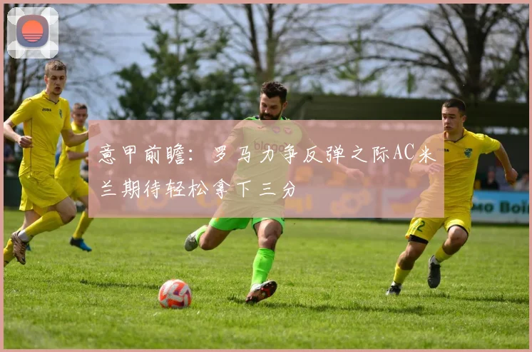 意甲前瞻：罗马力争反弹之际AC米兰期待轻松拿下三分