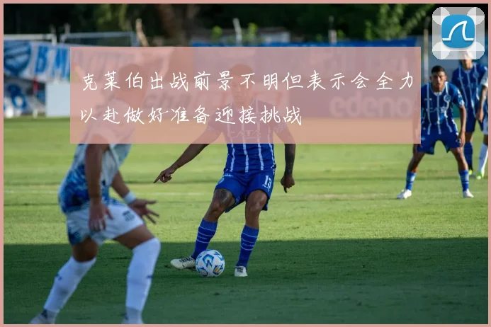克莱伯出战前景不明但表示会全力以赴做好准备迎接挑战