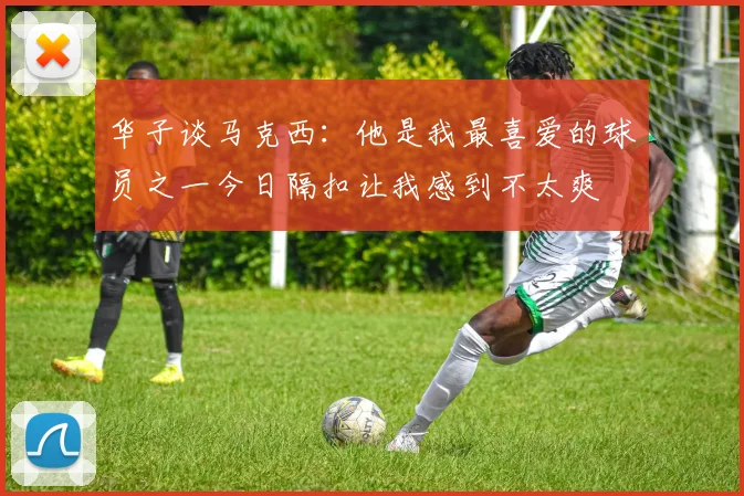 华子谈马克西：他是我最喜爱的球员之一今日隔扣让我感到不太爽