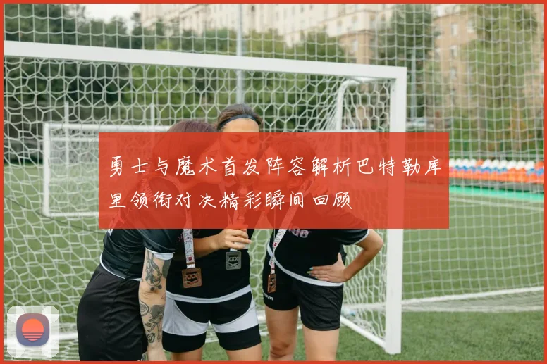 勇士与魔术首发阵容解析巴特勒库里领衔对决精彩瞬间回顾
